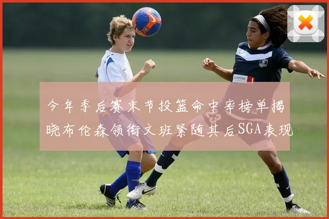 今年季后赛末节投篮命中率榜单揭晓布伦森领衔文班紧随其后SGA表现不俗
