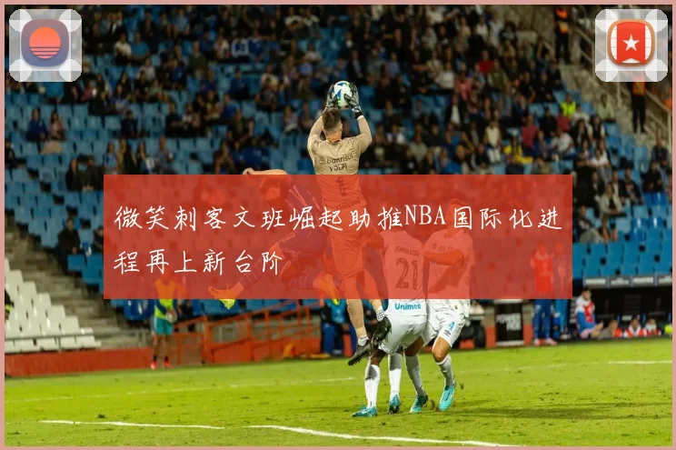 微笑刺客文班崛起助推NBA国际化进程再上新台阶