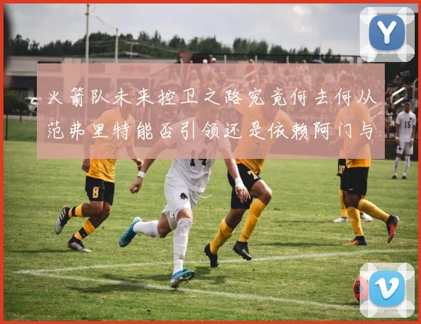 火箭队未来控卫之路究竟何去何从范弗里特能否引领还是依赖阿门与谢泼德