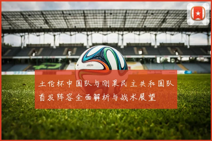 土伦杯中国队与刚果民主共和国队首发阵容全面解析与战术展望