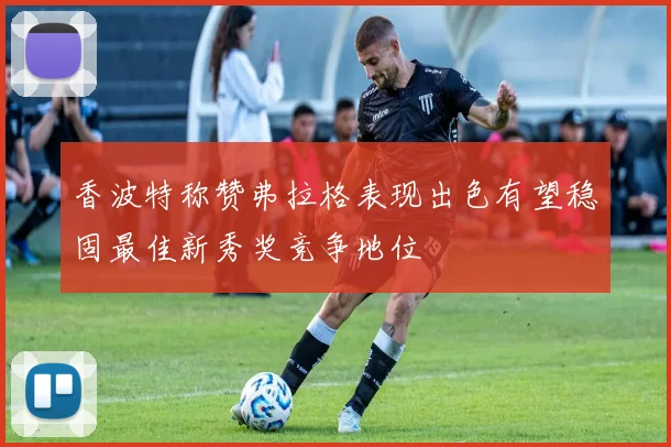 香波特称赞弗拉格表现出色有望稳固最佳新秀奖竞争地位