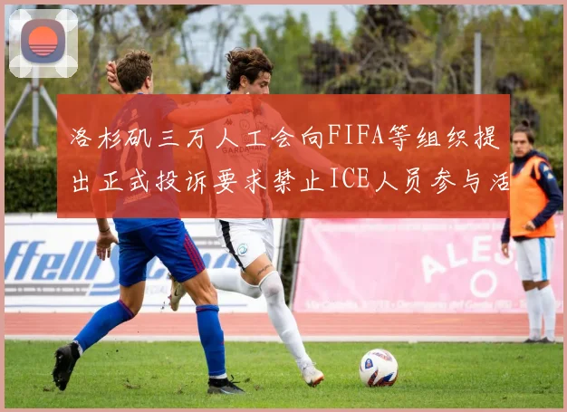 洛杉矶三万人工会向FIFA等组织提出正式投诉要求禁止ICE人员参与活动