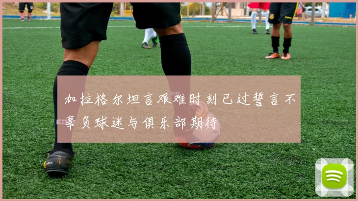 加拉格尔坦言艰难时刻已过誓言不辜负球迷与俱乐部期待