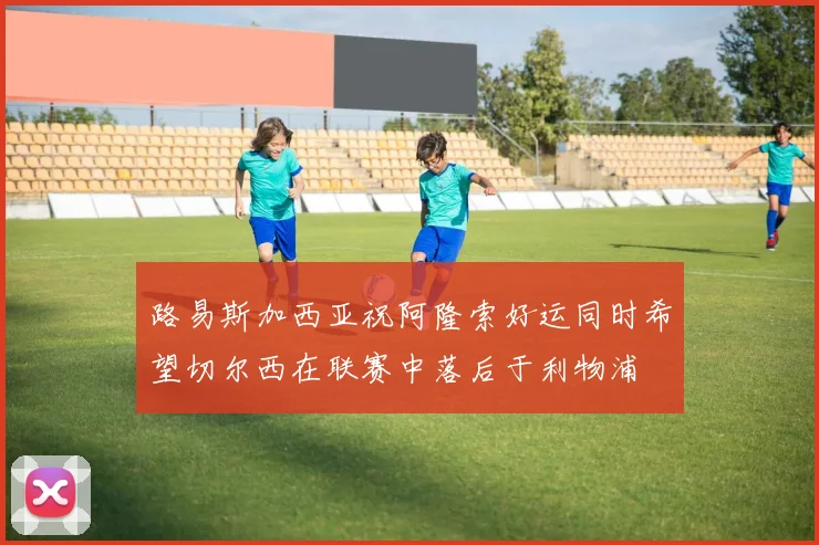 路易斯加西亚祝阿隆索好运同时希望切尔西在联赛中落后于利物浦