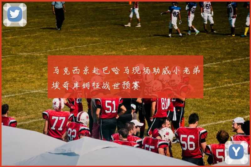 马克西亲赴巴哈马现场助威小老弟埃奇库姆征战世预赛