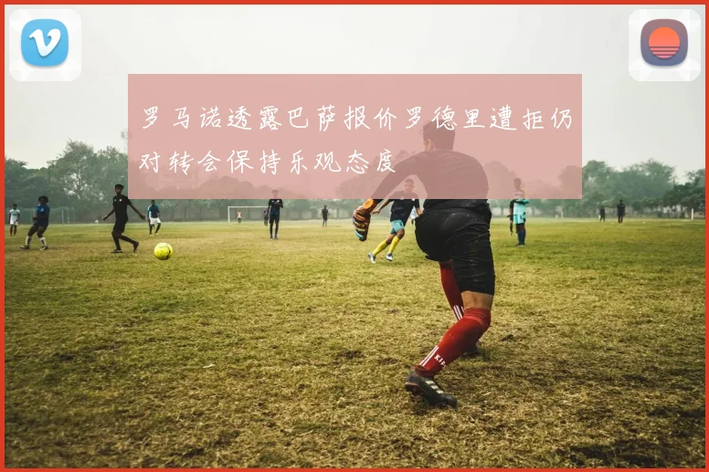 罗马诺透露巴萨报价罗德里遭拒仍对转会保持乐观态度