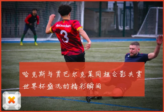 哈克斯与贾巴尔克莱同框合影共赏世界杯盛况的精彩瞬间