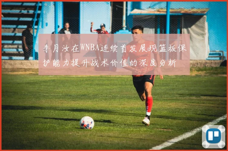 李月汝在WNBA连续首发展现篮板保护能力提升战术价值的深度分析