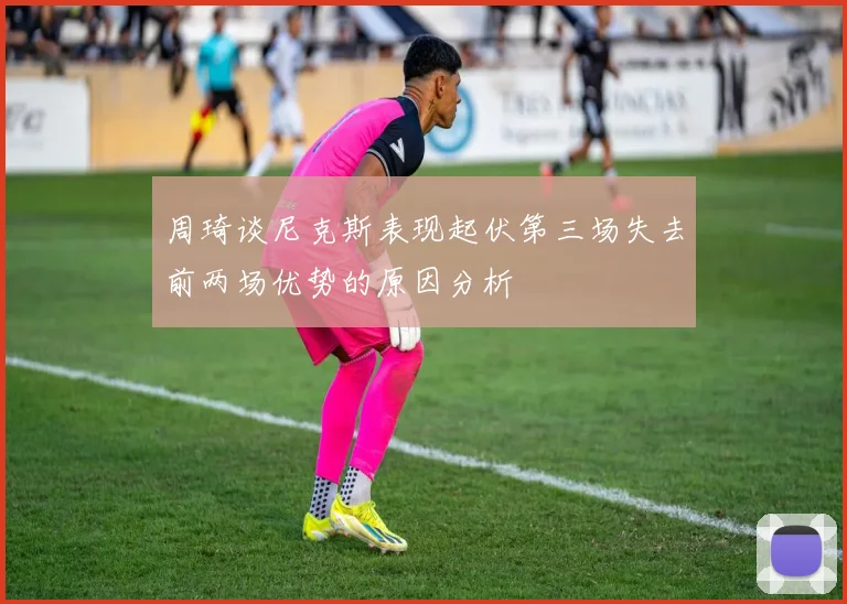 周琦谈尼克斯表现起伏第三场失去前两场优势的原因分析
