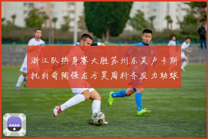 浙江队热身赛大胜苏州东吴卢卡斯托利奇陶强龙方昊周科齐发力助球队取胜