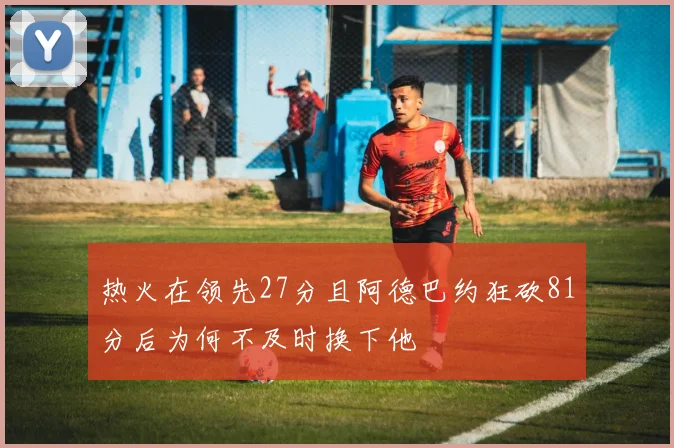 热火在领先27分且阿德巴约狂砍81分后为何不及时换下他
