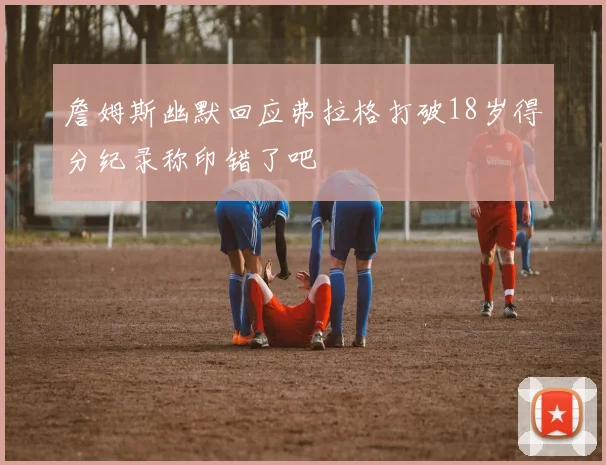 詹姆斯幽默回应弗拉格打破18岁得分纪录称印错了吧