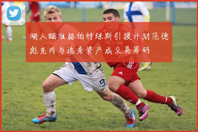 湖人瞄准赫伯特琼斯引援计划范德彪克内与选秀资产成交易筹码