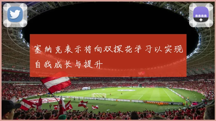 塞纳克表示将向双探花学习以实现自我成长与提升
