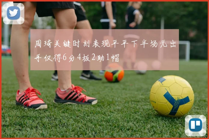 周琦关键时刻表现平平下半场无出手仅得6分4板2助1帽
