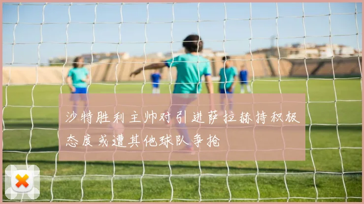 沙特胜利主帅对引进萨拉赫持积极态度或遭其他球队争抢