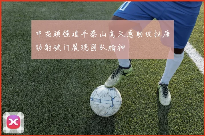申花顽强追平泰山高天意助攻拉唐劲射破门展现团队精神