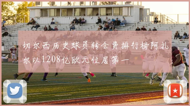 切尔西历史球员转会费排行榜阿扎尔以1208亿欧元位居第一