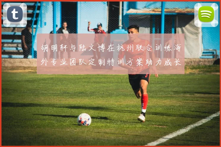 胡明轩与陆文博在杭州联合训练海外专业团队定制特训方案助力成长