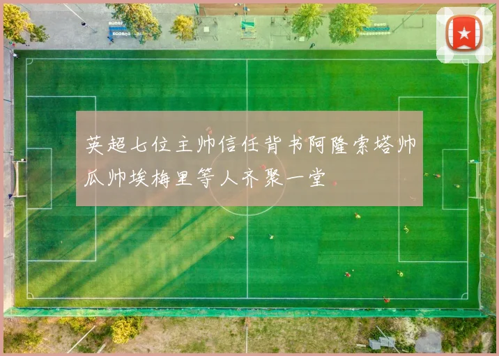 英超七位主帅信任背书阿隆索塔帅瓜帅埃梅里等人齐聚一堂