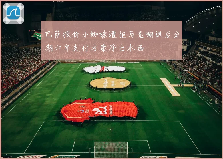 巴萨报价小蜘蛛遭拒马竞嘲讽后分期六年支付方案浮出水面