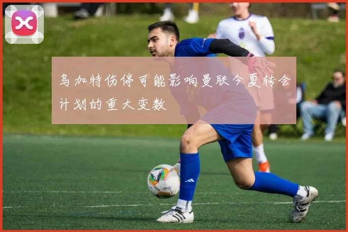 乌加特伤停可能影响曼联今夏转会计划的重大变数