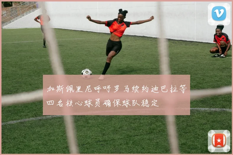 加斯佩里尼呼吁罗马续约迪巴拉等四名核心球员确保球队稳定