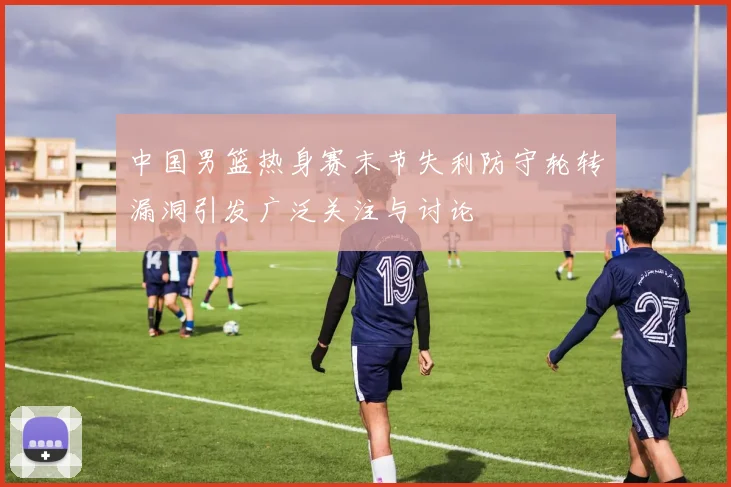中国男篮热身赛末节失利防守轮转漏洞引发广泛关注与讨论