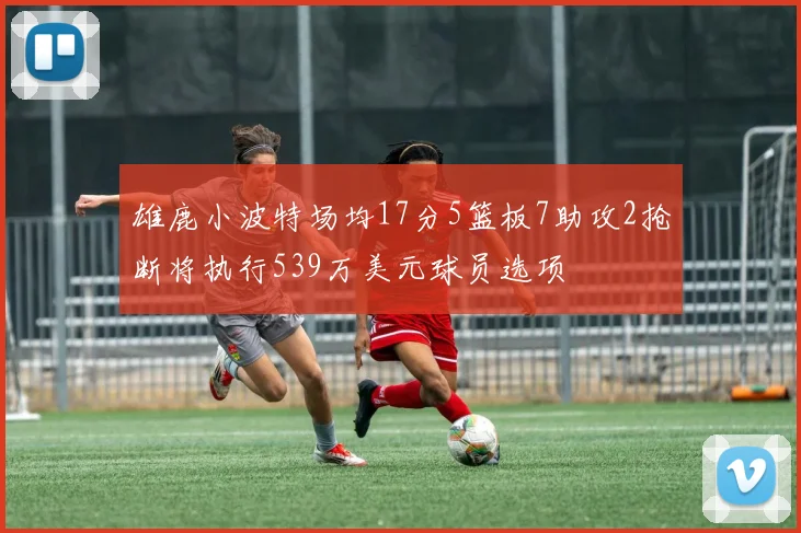 雄鹿小波特场均17分5篮板7助攻2抢断将执行539万美元球员选项